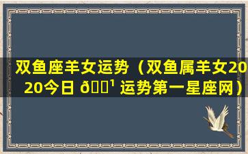 双鱼座羊女运势（双鱼属羊女2020今日 🌹 运势第一星座网）